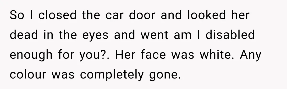 So I closed the car door and looked her dead in the eyes and went am I disabled enough for you?. Her face was white. Any colour was completely gone.