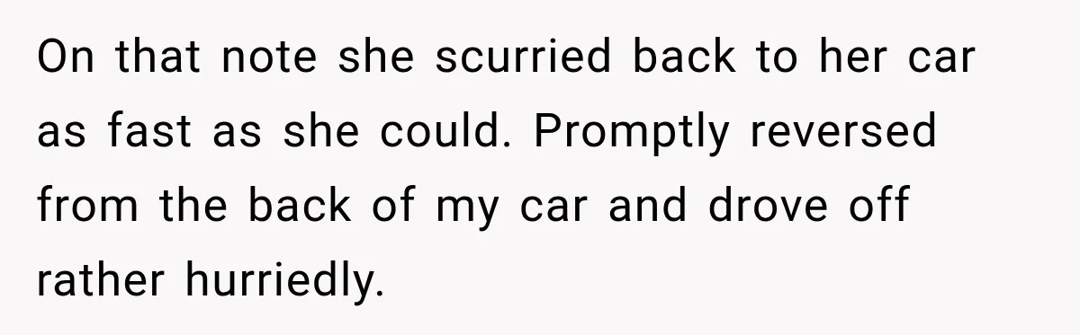 On that note she scurried back to her car as fast as she could. Promptly reversed from the back of my car and drove off rather hurriedly.