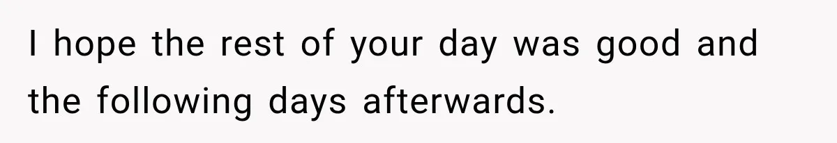 I hope the rest of your day was good and the following days afterwards.