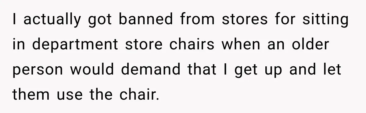 I actually got banned from stores for sitting in department store chairs when an older person would demand that I get up and let them use the chair.