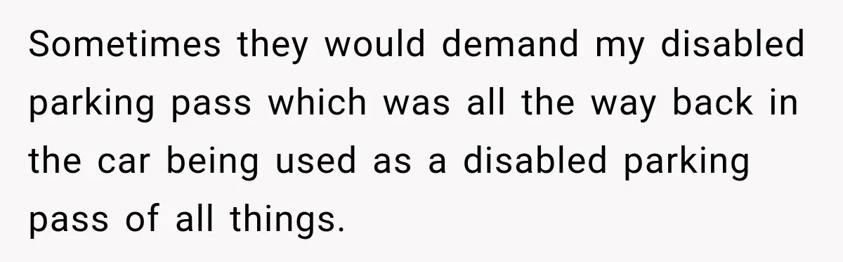 Sometimes they would demand my disabled parking pass which was all the way back in the car being used as a disabled parking pass of all things.