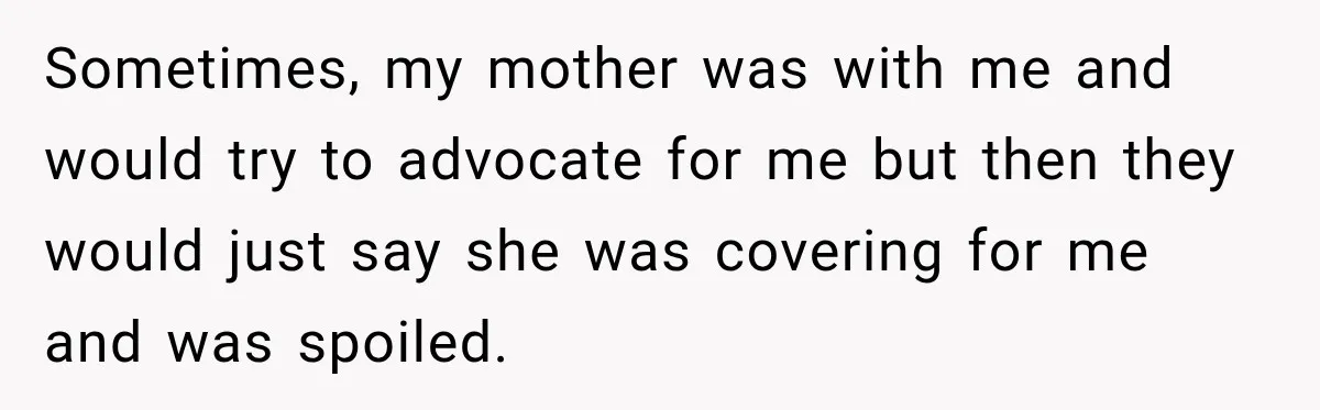 Sometimes, my mother was with me and would try to advocate for me but then they would just say she was covering for me and was spoiled.