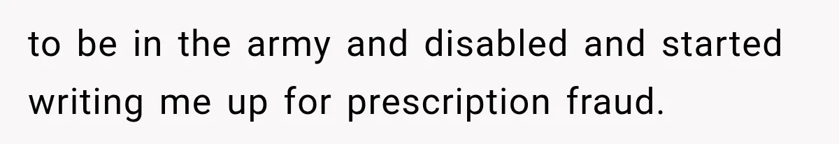 to be in the army and disabled and started writing me up for prescription fraud.