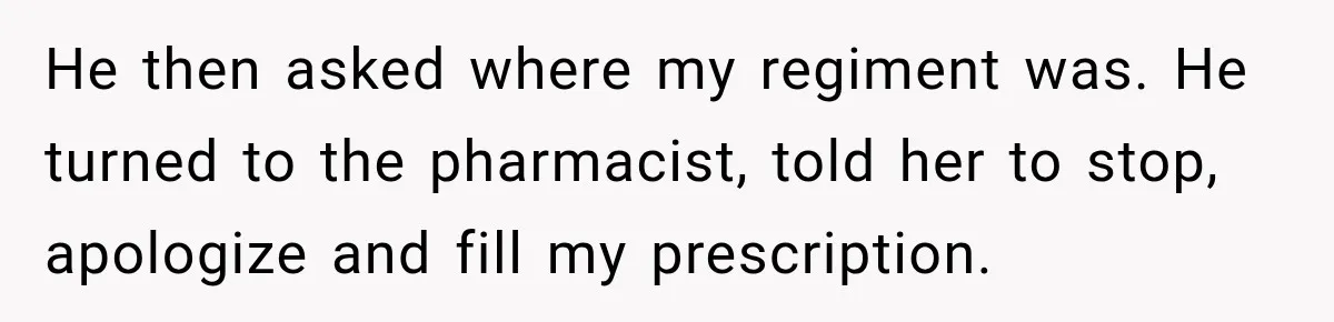 He then asked where my regiment was. He turned to the pharmacist, told her to stop, apologize and fill my prescription.