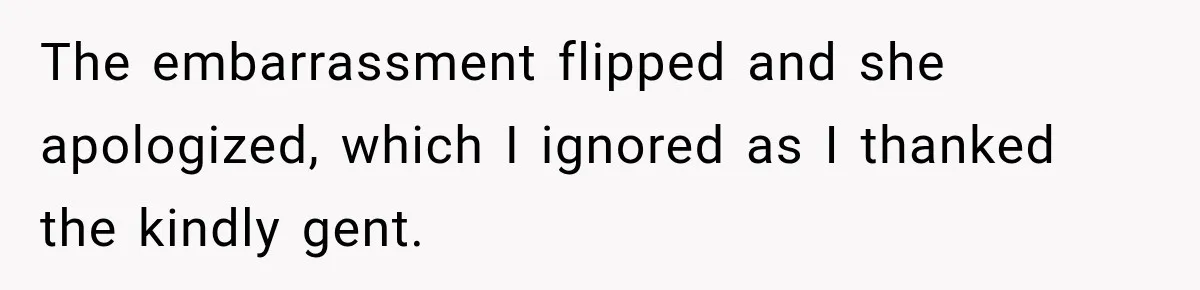 The embarrassment flipped and she apologized, which I ignored as I thanked the kindly gent.