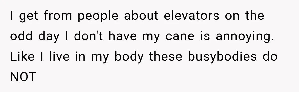 I get from people about elevators on the odd day I don't have my cane is annoying. Like I live in my body these busybodies do NOT