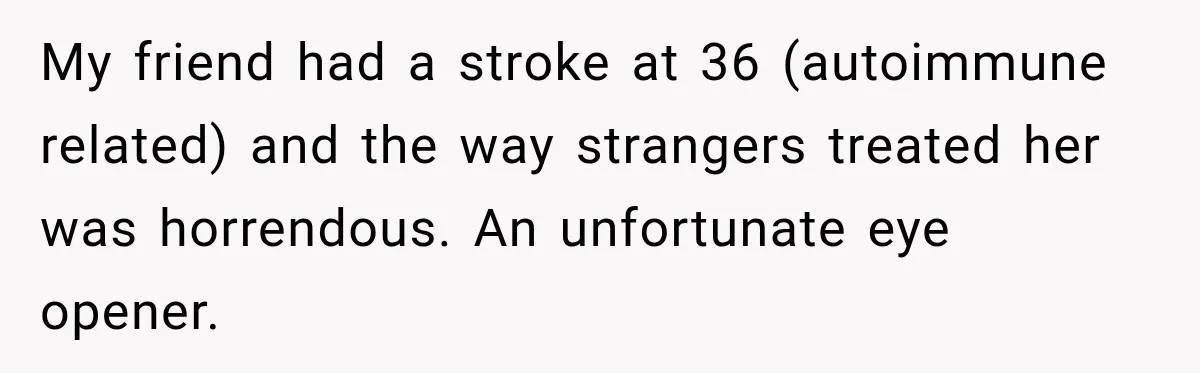 My friend had a stroke at 36 (autoimmune related) and the way strangers treated her was horrendous. An unfortunate eye opener.