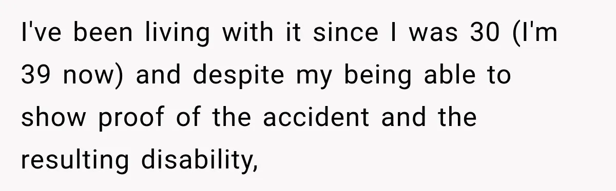 I've been living with it since I was 30 (I'm 39 now) and despite my being able to show proof of the accident and the resulting disability,