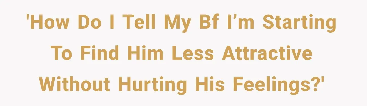 'How do I tell my bf I’m starting to find him less attractive without hurting his feelings?'