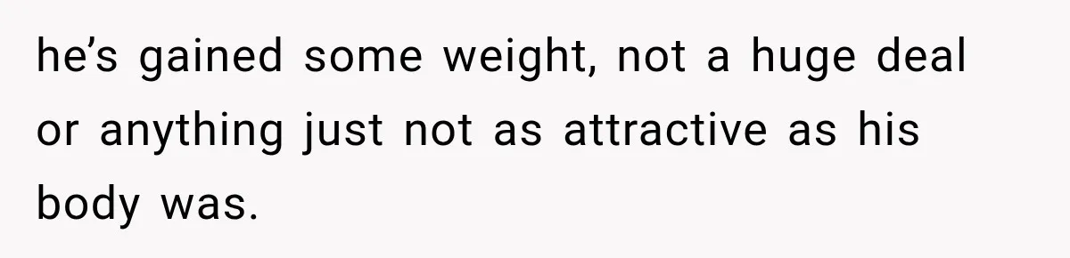 he’s gained some weight, not a huge deal or anything just not as attractive as his body was.
