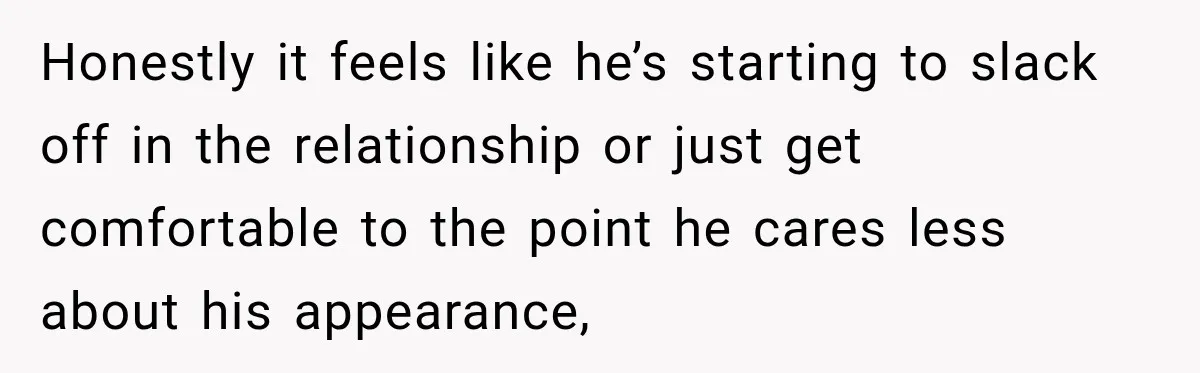 Honestly it feels like he’s starting to slack off in the relationship or just get comfortable to the point he cares less about his appearance,