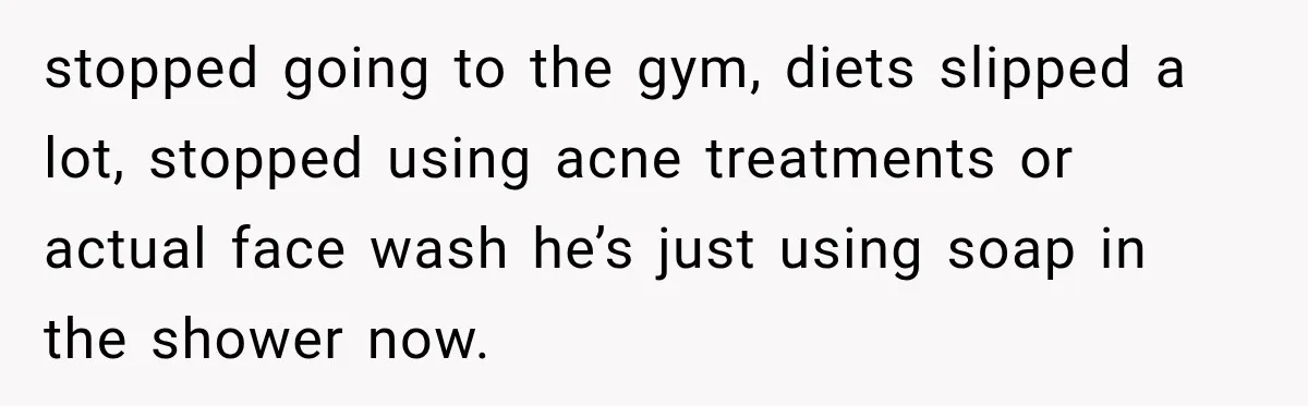 stopped going to the gym, diets slipped a lot, stopped using acne treatments or actual face wash he’s just using soap in the shower now.