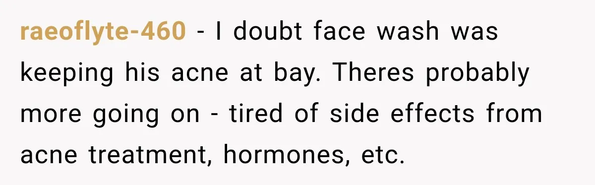 raeoflyte-460 − I doubt face wash was keeping his acne at bay. Theres probably more going on - tired of side effects from acne treatment, hormones, etc.