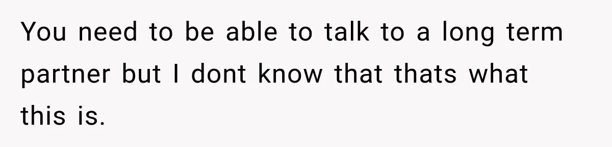You need to be able to talk to a long term partner but I dont know that thats what this is.