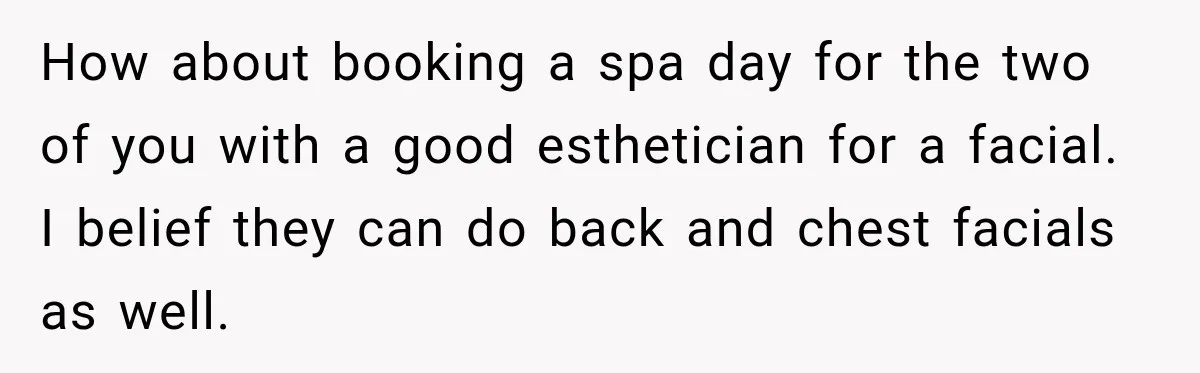 How about booking a spa day for the two of you with a good esthetician for a facial. I belief they can do back and chest facials as well.