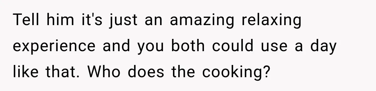 Tell him it's just an amazing relaxing experience and you both could use a day like that. Who does the cooking?