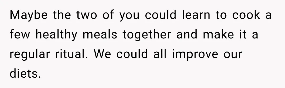 Maybe the two of you could learn to cook a few healthy meals together and make it a regular ritual. We could all improve our diets.