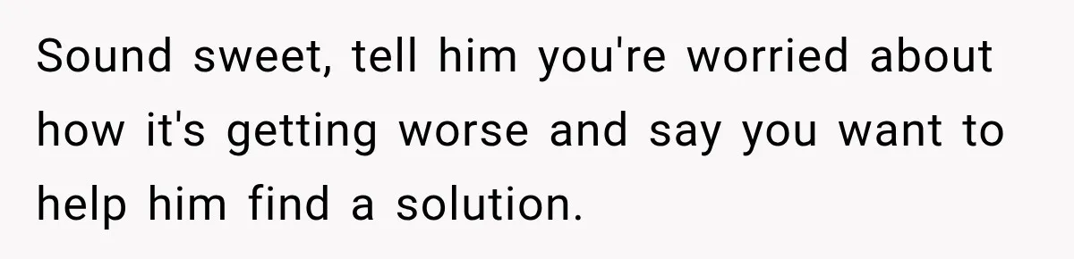 Sound sweet, tell him you're worried about how it's getting worse and say you want to help him find a solution.