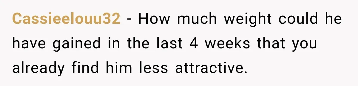Cassieelouu32 − How much weight could he have gained in the last 4 weeks that you already find him less attractive.