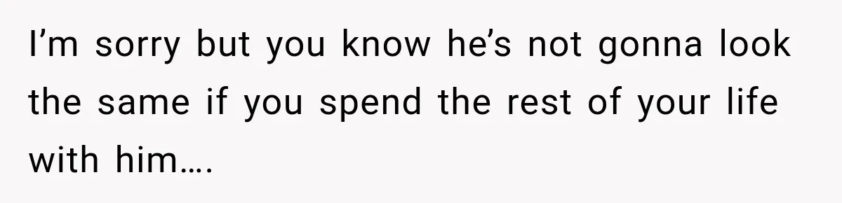 I’m sorry but you know he’s not gonna look the same if you spend the rest of your life with him….