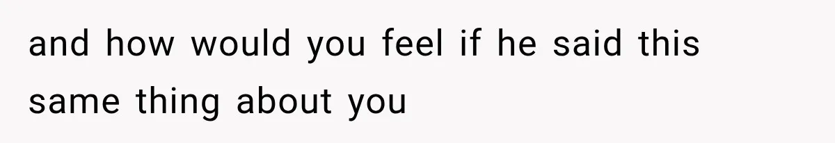 and how would you feel if he said this same thing about you
