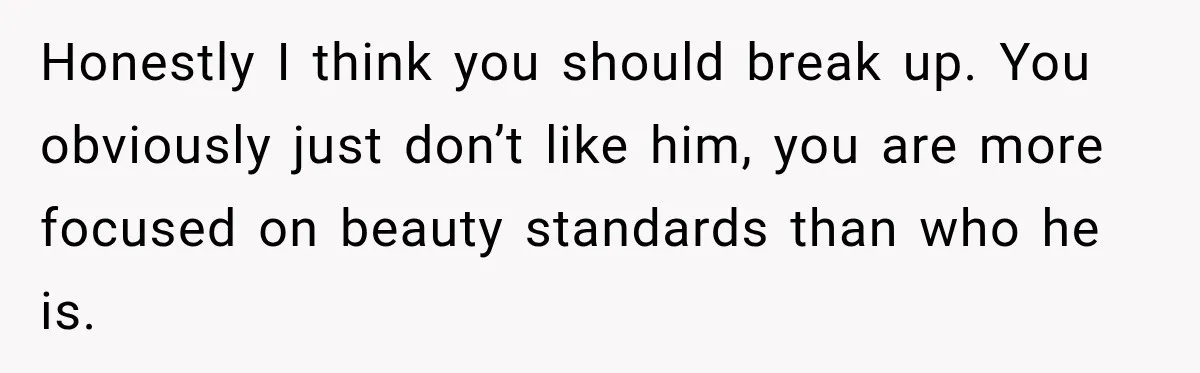 Honestly I think you should break up. You obviously just don’t like him, you are more focused on beauty standards than who he is.