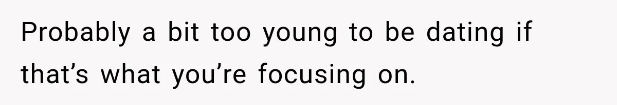 Probably a bit too young to be dating if that’s what you’re focusing on.