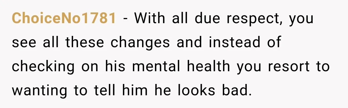 ChoiceNo1781 − With all due respect, you see all these changes and instead of checking on his mental health you resort to wanting to tell him he looks bad.