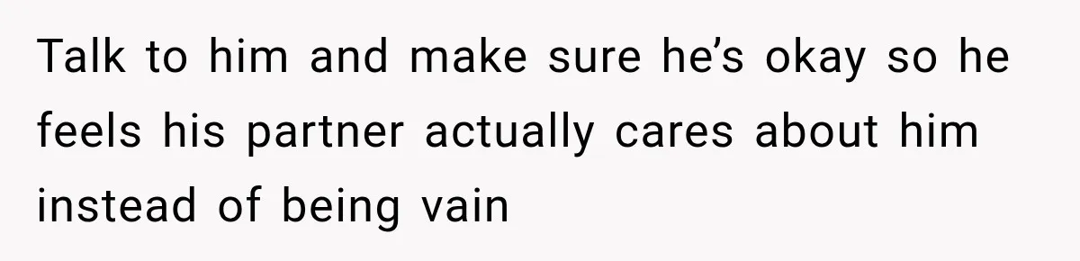 Talk to him and make sure he’s okay so he feels his partner actually cares about him instead of being vain