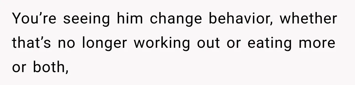 You’re seeing him change behavior, whether that’s no longer working out or eating more or both,