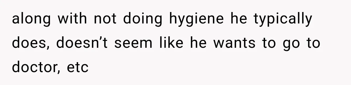 along with not doing hygiene he typically does, doesn’t seem like he wants to go to doctor, etc