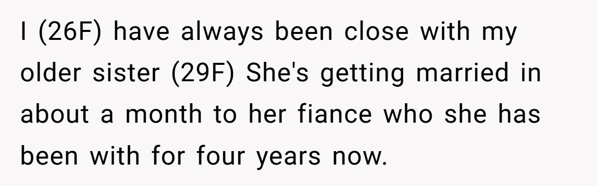 I (26F) have always been close with my older sister (29F) She's getting married in about a month to her fiance who she has been with for four years now.
