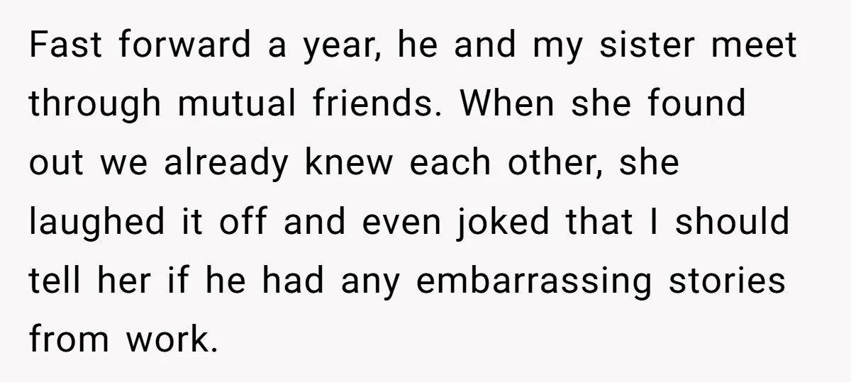Fast forward a year, he and my sister meet through mutual friends. When she found out we already knew each other, she laughed it off and even joked that I...