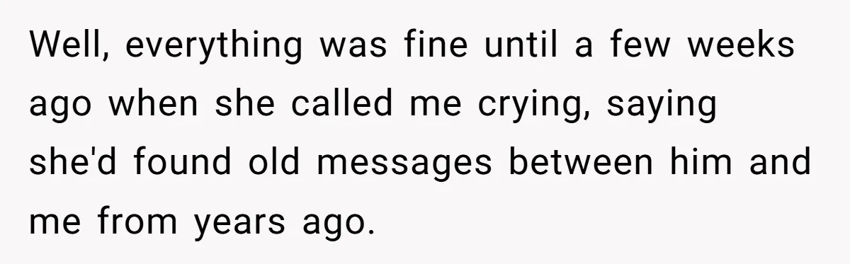 Well, everything was fine until a few weeks ago when she called me crying, saying she'd found old messages between him and me from years ago.