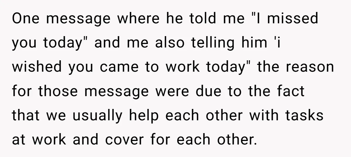 One message where he told me "I missed you today" and me also telling him 'i wished you came to work today" the reason for those message were due to...