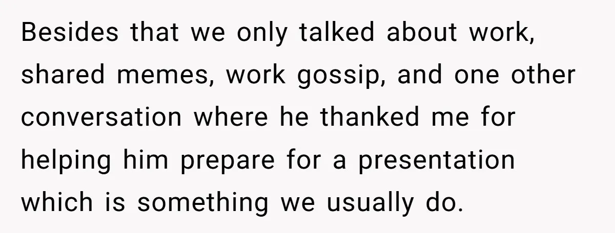 Besides that we only talked about work, shared memes, work gossip, and one other conversation where he thanked me for helping him prepare for a presentation which is something we...