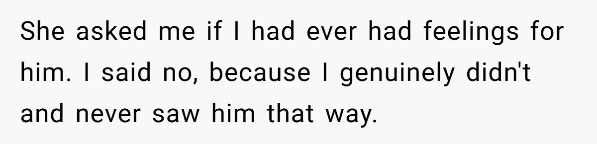 She asked me if I had ever had feelings for him. I said no, because I genuinely didn't and never saw him that way.