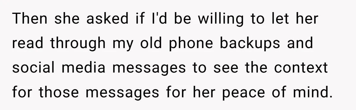 Then she asked if I'd be willing to let her read through my old phone backups and social media messages to see the context for those messages for her peace...