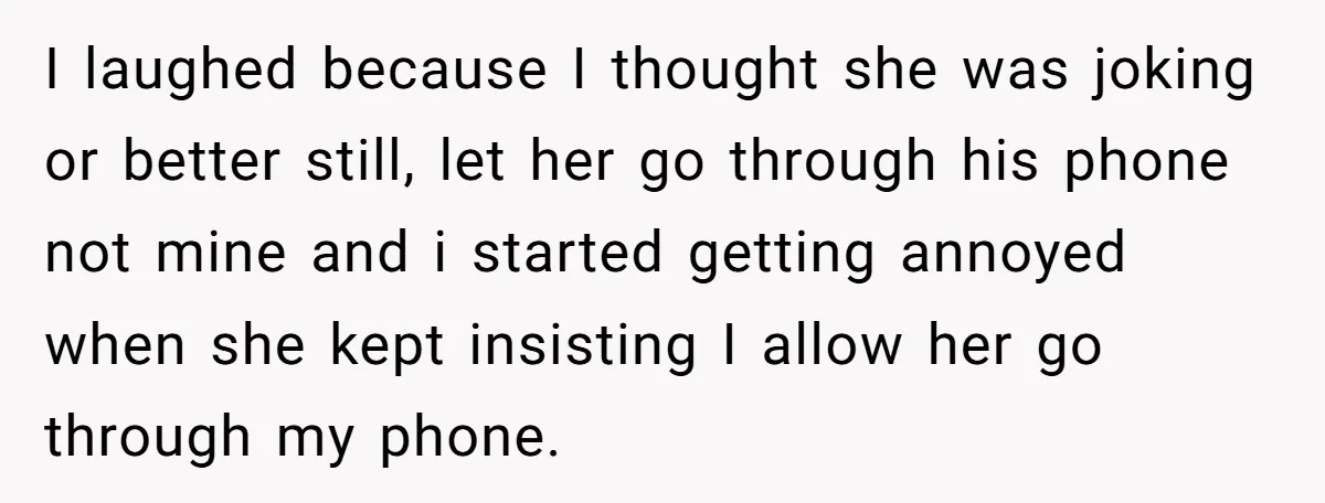 I laughed because I thought she was joking or better still, let her go through his phone not mine and i started getting annoyed when she kept insisting I allow...
