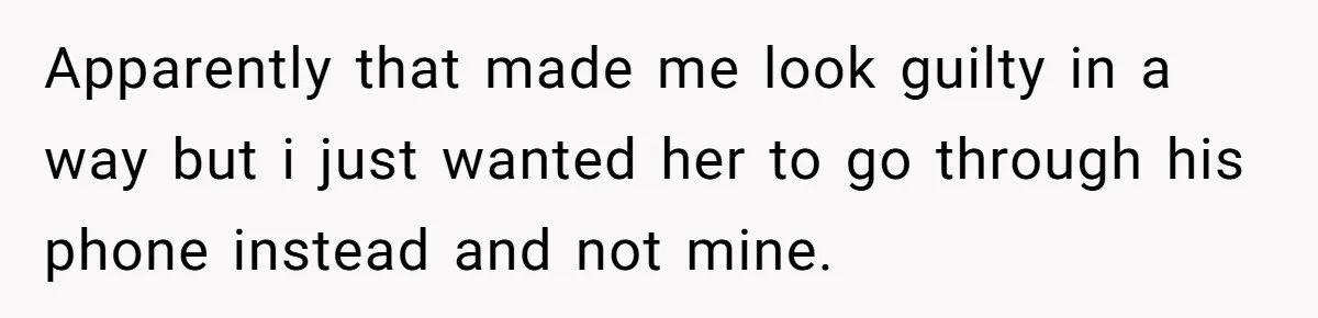 Apparently that made me look guilty in a way but i just wanted her to go through his phone instead and not mine.
