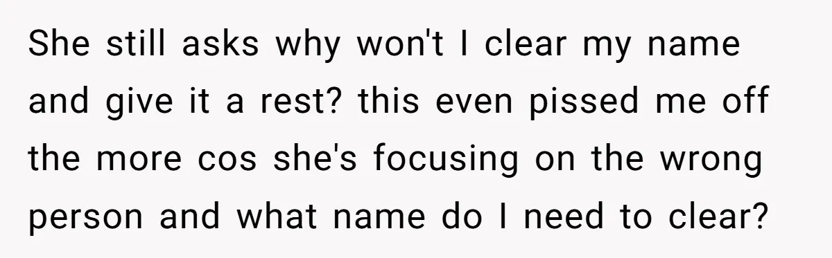 She still asks why won't I clear my name and give it a rest? this even pissed me off the more cos she's focusing on the wrong person and what...