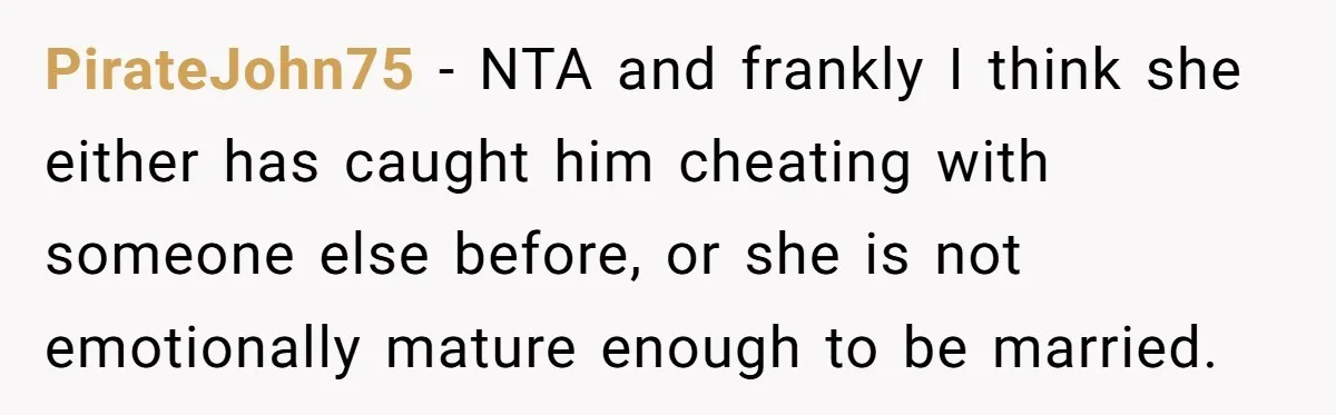 PirateJohn75 − NTA and frankly I think she either has caught him cheating with someone else before, or she is not emotionally mature enough to be married.
