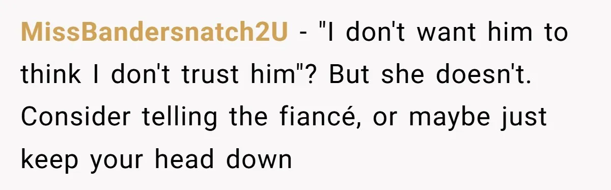 MissBandersnatch2U − "I don't want him to think I don't trust him"? But she doesn't. Consider telling the fiancé, or maybe just keep your head down