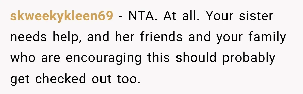 skweekykleen69 − NTA. At all. Your sister needs help, and her friends and your family who are encouraging this should probably get checked out too.
