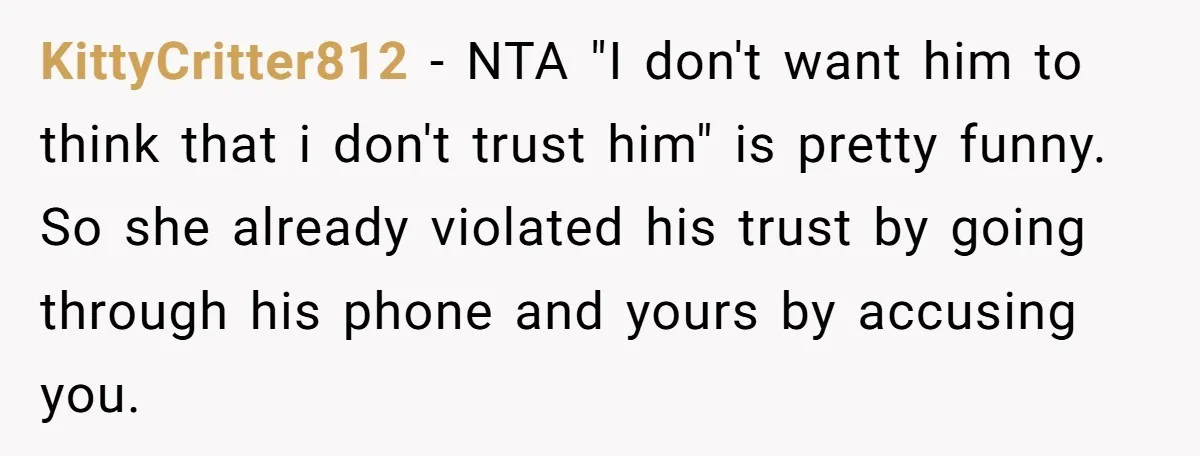 KittyCritter812 − NTA "I don't want him to think that i don't trust him" is pretty funny. So she already violated his trust by going through his phone and yours...