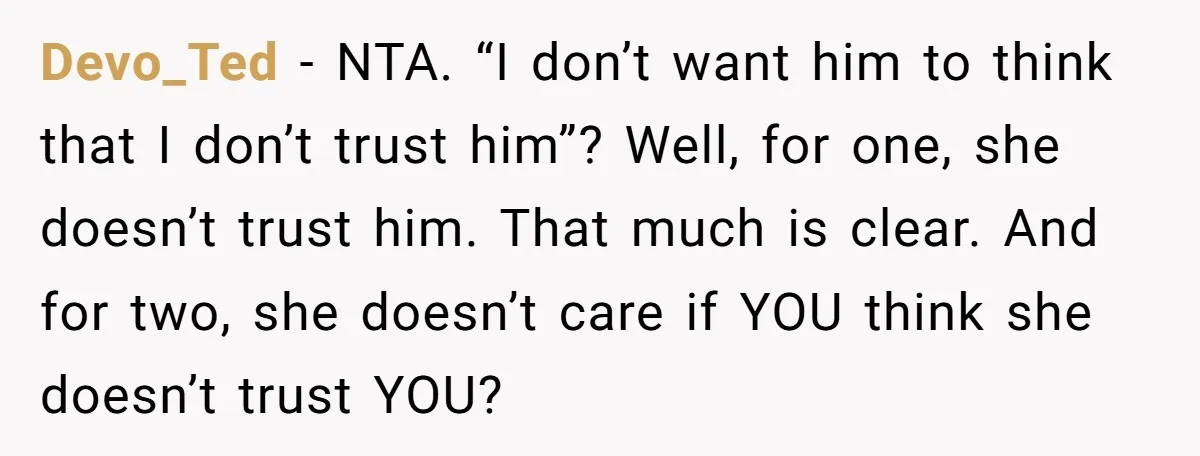 Devo_Ted − NTA. “I don’t want him to think that I don’t trust him”? Well, for one, she doesn’t trust him. That much is clear. And for two, she doesn’t...