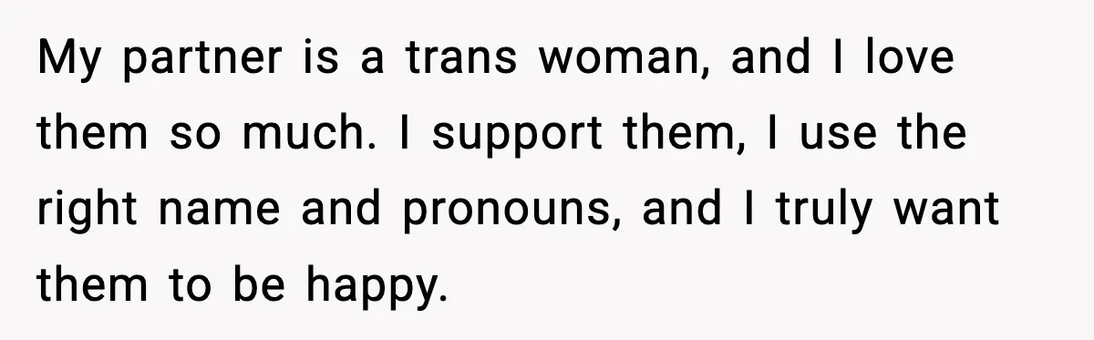 My partner is a trans woman, and I love them so much. I support them, I use the right name and pronouns, and I truly want them to be happy.