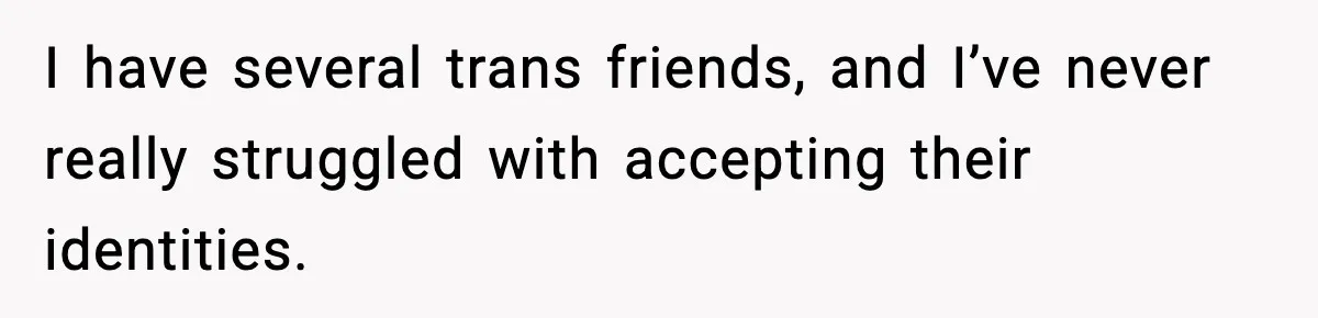 I have several trans friends, and I’ve never really struggled with accepting their identities.