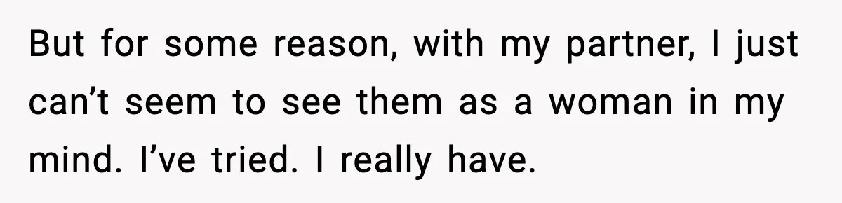 But for some reason, with my partner, I just can’t seem to see them as a woman in my mind. I’ve tried. I really have.