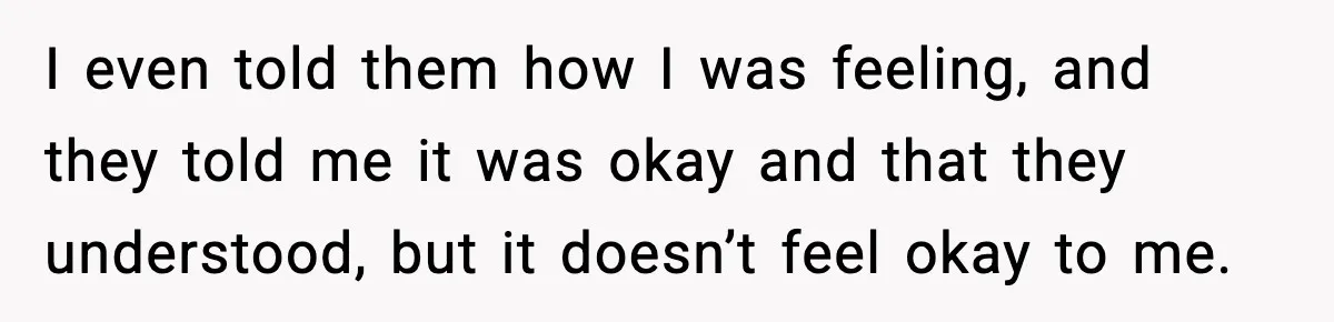 I even told them how I was feeling, and they told me it was okay and that they understood, but it doesn’t feel okay to me.